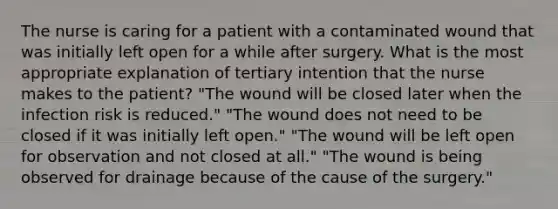 The nurse is caring for a patient with a contaminated wound that was initially left open for a while after surgery. What is the most appropriate explanation of tertiary intention that the nurse makes to the patient? "The wound will be closed later when the infection risk is reduced." "The wound does not need to be closed if it was initially left open." "The wound will be left open for observation and not closed at all." "The wound is being observed for drainage because of the cause of the surgery."