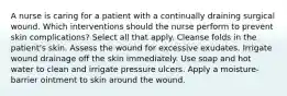 A nurse is caring for a patient with a continually draining surgical wound. Which interventions should the nurse perform to prevent skin complications? Select all that apply. Cleanse folds in the patient's skin. Assess the wound for excessive exudates. Irrigate wound drainage off the skin immediately. Use soap and hot water to clean and irrigate pressure ulcers. Apply a moisture-barrier ointment to skin around the wound.