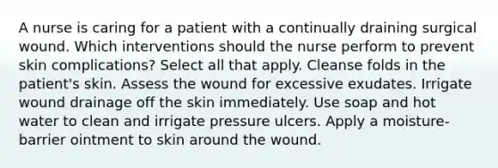 A nurse is caring for a patient with a continually draining surgical wound. Which interventions should the nurse perform to prevent skin complications? Select all that apply. Cleanse folds in the patient's skin. Assess the wound for excessive exudates. Irrigate wound drainage off the skin immediately. Use soap and hot water to clean and irrigate pressure ulcers. Apply a moisture-barrier ointment to skin around the wound.