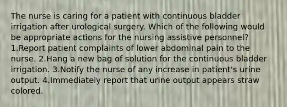 The nurse is caring for a patient with continuous bladder irrigation after urological surgery. Which of the following would be appropriate actions for the nursing assistive personnel? 1.Report patient complaints of lower abdominal pain to the nurse. 2.Hang a new bag of solution for the continuous bladder irrigation. 3.Notify the nurse of any increase in patient's urine output. 4.Immediately report that urine output appears straw colored.