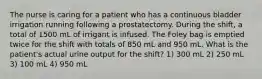 The nurse is caring for a patient who has a continuous bladder irrigation running following a prostatectomy. During the shift, a total of 1500 mL of irrigant is infused. The Foley bag is emptied twice for the shift with totals of 850 mL and 950 mL. What is the patient's actual urine output for the shift? 1) 300 mL 2) 250 mL 3) 100 mL 4) 950 mL