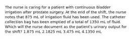 The nurse is caring for a patient with continuous bladder irrigation after prostate surgery. At the end of the shift, the nurse notes that 875 mL of irrigation fluid has been used. The catheter collection bag has been emptied of a total of 1350 mL of fluid. Which will the nurse document as the patient's urinary output for the shift? 1.875 mL 2.1825 mL 3.475 mL 4.1350 mL