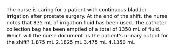 The nurse is caring for a patient with continuous bladder irrigation after prostate surgery. At the end of the shift, the nurse notes that 875 mL of irrigation fluid has been used. The catheter collection bag has been emptied of a total of 1350 mL of fluid. Which will the nurse document as the patient's urinary output for the shift? 1.875 mL 2.1825 mL 3.475 mL 4.1350 mL