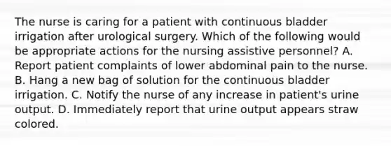 The nurse is caring for a patient with continuous bladder irrigation after urological surgery. Which of the following would be appropriate actions for the nursing assistive personnel? A. Report patient complaints of lower abdominal pain to the nurse. B. Hang a new bag of solution for the continuous bladder irrigation. C. Notify the nurse of any increase in patient's urine output. D. Immediately report that urine output appears straw colored.