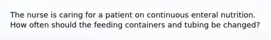 The nurse is caring for a patient on continuous enteral nutrition. How often should the feeding containers and tubing be changed?