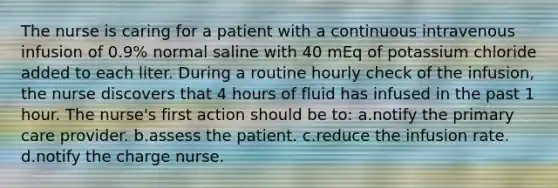 The nurse is caring for a patient with a continuous intravenous infusion of 0.9% normal saline with 40 mEq of potassium chloride added to each liter. During a routine hourly check of the infusion, the nurse discovers that 4 hours of fluid has infused in the past 1 hour. The nurse's first action should be to: a.notify the primary care provider. b.assess the patient. c.reduce the infusion rate. d.notify the charge nurse.