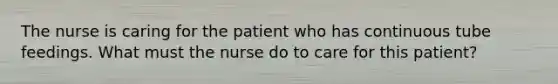 The nurse is caring for the patient who has continuous tube feedings. What must the nurse do to care for this patient?