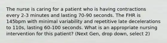 The nurse is caring for a patient who is having contractions every 2-3 minutes and lasting 70-90 seconds. The FHR is 145bpm with minimal variability and repetitive late decelerations to 110s, lasting 60-100 seconds. What is an appropriate nursing intervention for this patient? (Next Gen, drop down, select 2)