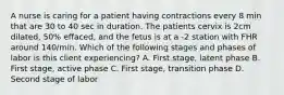 A nurse is caring for a patient having contractions every 8 min that are 30 to 40 sec in duration. The patients cervix is 2cm dilated, 50% effaced, and the fetus is at a -2 station with FHR around 140/min. Which of the following stages and phases of labor is this client experiencing? A. First stage, latent phase B. First stage, active phase C. First stage, transition phase D. Second stage of labor