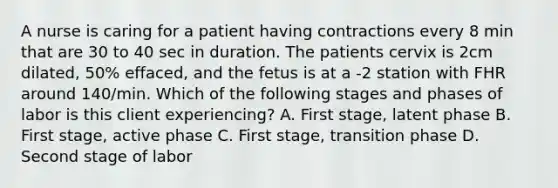 A nurse is caring for a patient having contractions every 8 min that are 30 to 40 sec in duration. The patients cervix is 2cm dilated, 50% effaced, and the fetus is at a -2 station with FHR around 140/min. Which of the following stages and phases of labor is this client experiencing? A. First stage, latent phase B. First stage, active phase C. First stage, transition phase D. Second stage of labor