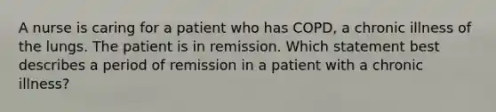 A nurse is caring for a patient who has COPD, a chronic illness of the lungs. The patient is in remission. Which statement best describes a period of remission in a patient with a chronic illness?