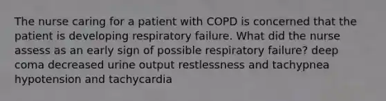 The nurse caring for a patient with COPD is concerned that the patient is developing respiratory failure. What did the nurse assess as an early sign of possible respiratory failure? deep coma decreased urine output restlessness and tachypnea hypotension and tachycardia