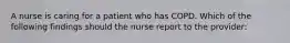 A nurse is caring for a patient who has COPD. Which of the following findings should the nurse report to the provider: