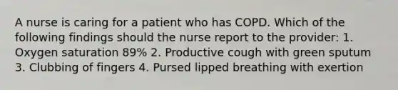 A nurse is caring for a patient who has COPD. Which of the following findings should the nurse report to the provider: 1. Oxygen saturation 89% 2. Productive cough with green sputum 3. Clubbing of fingers 4. Pursed lipped breathing with exertion