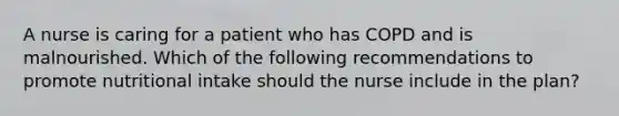 A nurse is caring for a patient who has COPD and is malnourished. Which of the following recommendations to promote nutritional intake should the nurse include in the plan?