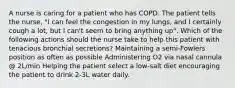 A nurse is caring for a patient who has COPD. The patient tells the nurse, "I can feel the congestion in my lungs, and I certainly cough a lot, but I can't seem to bring anything up". Which of the following actions should the nurse take to help this patient with tenacious bronchial secretions? Maintaining a semi-Fowlers position as often as possible Administering O2 via nasal cannula @ 2L/min Helping the patient select a low-salt diet encouraging the patient to drink 2-3L water daily.