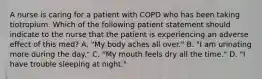 A nurse is caring for a patient with COPD who has been taking tiotropium. Which of the following patient statement should indicate to the nurse that the patient is experiencing an adverse effect of this med? A. "My body aches all over." B. "I am urinating more during the day." C. "My mouth feels dry all the time." D. "I have trouble sleeping at night."