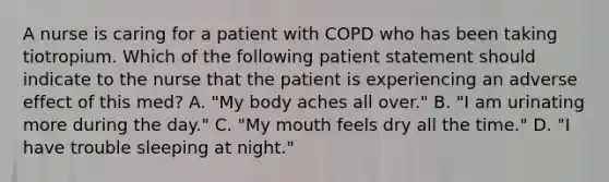 A nurse is caring for a patient with COPD who has been taking tiotropium. Which of the following patient statement should indicate to the nurse that the patient is experiencing an adverse effect of this med? A. "My body aches all over." B. "I am urinating more during the day." C. "My mouth feels dry all the time." D. "I have trouble sleeping at night."