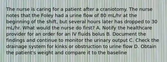 The nurse is caring for a patient after a craniotomy. The nurse notes that the Foley had a urine flow of 80 mL/hr at the beginning of the shift, but several hours later has dropped to 30 mL/hr. What would the nurse do first? A. Notify the healthcare provider for an order for an IV fluids bolus B. Document the findings and continue to monitor the urinary output C. Check the drainage system for kinks or obstruction to urine flow D. Obtain the patient's weight and compare it to the baseline