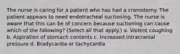 The nurse is caring for a patient who has had a craniotomy. The patient appears to need endotracheal suctioning. The nurse is aware that this can be of concern because suctioning can cause which of the following? (Select all that apply.) a. Violent coughing b. Aspiration of stomach contents c. Increased intracranial pressure d. Bradycardia or tachycardia