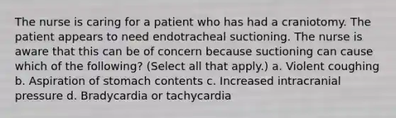 The nurse is caring for a patient who has had a craniotomy. The patient appears to need endotracheal suctioning. The nurse is aware that this can be of concern because suctioning can cause which of the following? (Select all that apply.) a. Violent coughing b. Aspiration of stomach contents c. Increased intracranial pressure d. Bradycardia or tachycardia