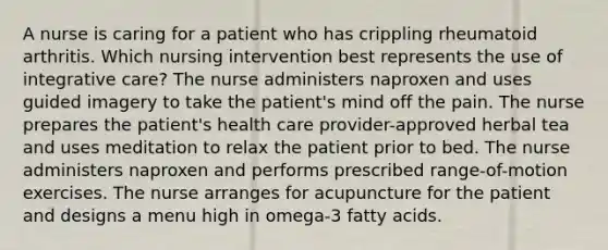 A nurse is caring for a patient who has crippling rheumatoid arthritis. Which nursing intervention best represents the use of integrative care? The nurse administers naproxen and uses guided imagery to take the patient's mind off the pain. The nurse prepares the patient's health care provider-approved herbal tea and uses meditation to relax the patient prior to bed. The nurse administers naproxen and performs prescribed range-of-motion exercises. The nurse arranges for acupuncture for the patient and designs a menu high in omega-3 fatty acids.