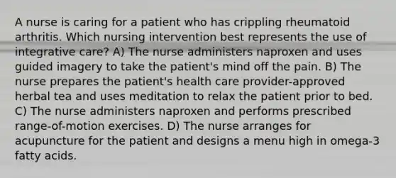 A nurse is caring for a patient who has crippling rheumatoid arthritis. Which nursing intervention best represents the use of integrative care? A) The nurse administers naproxen and uses guided imagery to take the patient's mind off the pain. B) The nurse prepares the patient's health care provider-approved herbal tea and uses meditation to relax the patient prior to bed. C) The nurse administers naproxen and performs prescribed range-of-motion exercises. D) The nurse arranges for acupuncture for the patient and designs a menu high in omega-3 fatty acids.