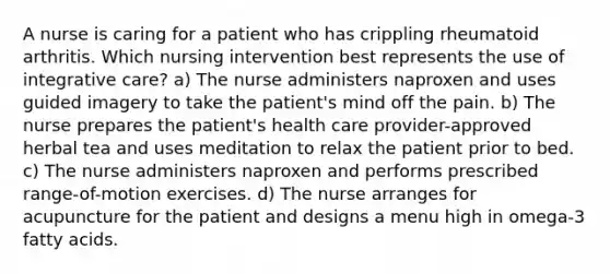 A nurse is caring for a patient who has crippling rheumatoid arthritis. Which nursing intervention best represents the use of integrative care? a) The nurse administers naproxen and uses guided imagery to take the patient's mind off the pain. b) The nurse prepares the patient's health care provider-approved herbal tea and uses meditation to relax the patient prior to bed. c) The nurse administers naproxen and performs prescribed range-of-motion exercises. d) The nurse arranges for acupuncture for the patient and designs a menu high in omega-3 fatty acids.