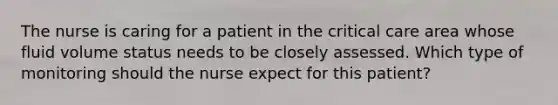 The nurse is caring for a patient in the critical care area whose fluid volume status needs to be closely assessed. Which type of monitoring should the nurse expect for this patient?