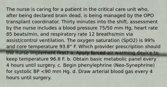 The nurse is caring for a patient in the critical care unit who, after being declared brain dead, is being managed by the OPO transplant coordinator. Thirty minutes into the shift, assessment by the nurse includes a blood pressure 75/50 mm Hg, heart rate 85 beats/min, and respiratory rate 12 breaths/min via assist/control ventilation. The oxygen saturation (SpO2) is 99% and core temperature 93.8° F. Which provider prescription should the nurse implement first? a. Apply forced-air warming device to keep temperature 96.8 F. b. Obtain basic metabolic panel every 4 hours until surgery. c. Begin phenylephrine (Neo-Synephrine) for systolic BP <90 mm Hg. d. Draw arterial blood gas every 4 hours until surgery.