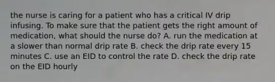 the nurse is caring for a patient who has a critical IV drip infusing. To make sure that the patient gets the right amount of medication, what should the nurse do? A. run the medication at a slower than normal drip rate B. check the drip rate every 15 minutes C. use an EID to control the rate D. check the drip rate on the EID hourly