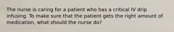 The nurse is caring for a patient who has a critical IV drip infusing. To make sure that the patient gets the right amount of medication, what should the nurse do?