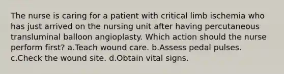 The nurse is caring for a patient with critical limb ischemia who has just arrived on the nursing unit after having percutaneous transluminal balloon angioplasty. Which action should the nurse perform first? a.Teach wound care. b.Assess pedal pulses. c.Check the wound site. d.Obtain vital signs.