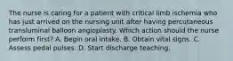 The nurse is caring for a patient with critical limb ischemia who has just arrived on the nursing unit after having percutaneous transluminal balloon angioplasty. Which action should the nurse perform first? A. Begin oral intake. B. Obtain vital signs. C. Assess pedal pulses. D. Start discharge teaching.