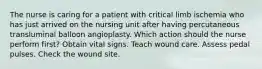 The nurse is caring for a patient with critical limb ischemia who has just arrived on the nursing unit after having percutaneous transluminal balloon angioplasty. Which action should the nurse perform first? Obtain vital signs. Teach wound care. Assess pedal pulses. Check the wound site.