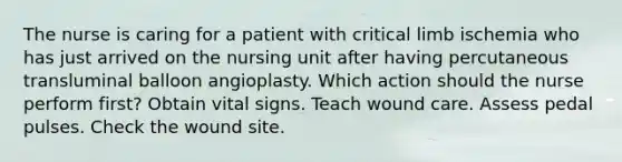 The nurse is caring for a patient with critical limb ischemia who has just arrived on the nursing unit after having percutaneous transluminal balloon angioplasty. Which action should the nurse perform first? Obtain vital signs. Teach wound care. Assess pedal pulses. Check the wound site.