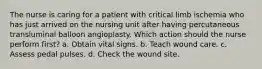 The nurse is caring for a patient with critical limb ischemia who has just arrived on the nursing unit after having percutaneous transluminal balloon angioplasty. Which action should the nurse perform first? a. Obtain vital signs. b. Teach wound care. c. Assess pedal pulses. d. Check the wound site.