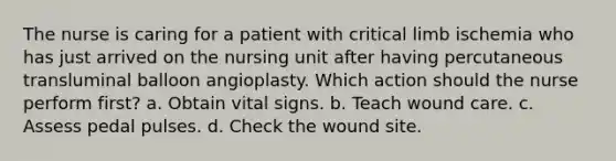 The nurse is caring for a patient with critical limb ischemia who has just arrived on the nursing unit after having percutaneous transluminal balloon angioplasty. Which action should the nurse perform first? a. Obtain vital signs. b. Teach wound care. c. Assess pedal pulses. d. Check the wound site.