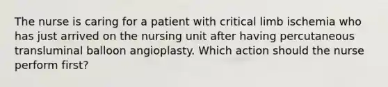 The nurse is caring for a patient with critical limb ischemia who has just arrived on the nursing unit after having percutaneous transluminal balloon angioplasty. Which action should the nurse perform first?