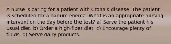 A nurse is caring for a patient with Crohn's disease. The patient is scheduled for a barium enema. What is an appropriate nursing intervention the day before the test? a) Serve the patient his usual diet. b) Order a high-fiber diet. c) Encourage plenty of fluids. d) Serve dairy products.