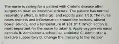 The nurse is caring for a patient with Crohn's disease after surgery to treat an intestinal stricture. The patient has normal respiratory effort, is lethargic, and reports pain 7/10. The nurse notes redness and inflammation around the incision, absent bowel sounds, and a temperature of 101.8° F. Which action is most important for the nurse to take? A. Apply oxygen via nasal cannula B. Administer a scheduled antibiotic C. Administer a laxative suppository D. Change the dressing to the incision