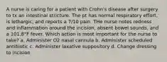 A nurse is caring for a patient with Crohn's disease after surgery to tx an intestinal stricture. The pt has normal respiratory effort, is lethargic, and reports a 7/10 pain. THe nurse notes redness and inflammation around the incision, absent bowel sounds, and a 101.8°F fever. Which action is most important for the nurse to take? a. Administer O2 nasal cannula b. Administer scheduled antibiotic c. Administer laxative suppository d. Change dressing to incision