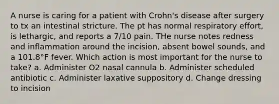 A nurse is caring for a patient with Crohn's disease after surgery to tx an intestinal stricture. The pt has normal respiratory effort, is lethargic, and reports a 7/10 pain. THe nurse notes redness and inflammation around the incision, absent bowel sounds, and a 101.8°F fever. Which action is most important for the nurse to take? a. Administer O2 nasal cannula b. Administer scheduled antibiotic c. Administer laxative suppository d. Change dressing to incision