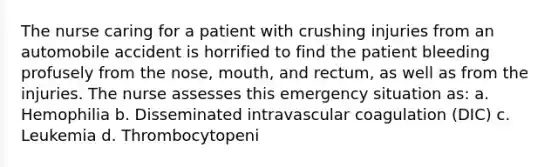 The nurse caring for a patient with crushing injuries from an automobile accident is horrified to find the patient bleeding profusely from the nose, mouth, and rectum, as well as from the injuries. The nurse assesses this emergency situation as: a. Hemophilia b. Disseminated intravascular coagulation (DIC) c. Leukemia d. Thrombocytopeni