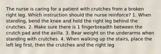 The nurse is caring for a patient with crutches from a broken right leg. Which instruction should the nurse reinforce? 1. When standing, bend the knee and hold the right leg behind the crutches. 2. Make sure there is 1 fingerbreadth between the crutch pad and the axilla. 3. Bear weight on the underarms when standing with crutches. 4. When walking up the stairs, place the left leg first, then the crutches and the right leg