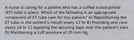 A nurse is caring for a patient who has a cuffed endotracheal (ET) tube in place. Which of the following is an appropriate component of ET tube care for this patient? A) Repositioning the ET tube in the patient's mouth every 12 hr B) Providing oral care every 24 hr C) Applying the securing tape over the patient's ears D) Maintaining a cuff pressure of 35 mm Hg