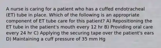 A nurse is caring for a patient who has a cuffed endotracheal (ET) tube in place. Which of the following is an appropriate component of ET tube care for this patient? A) Repositioning the ET tube in the patient's mouth every 12 hr B) Providing oral care every 24 hr C) Applying the securing tape over the patient's ears D) Maintaining a cuff pressure of 35 mm Hg