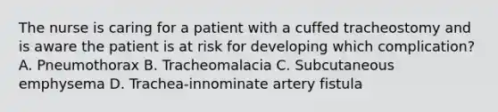 The nurse is caring for a patient with a cuffed tracheostomy and is aware the patient is at risk for developing which complication? A. Pneumothorax B. Tracheomalacia C. Subcutaneous emphysema D. Trachea-innominate artery fistula