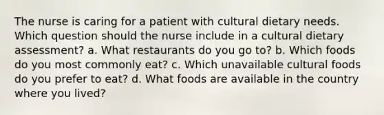 The nurse is caring for a patient with cultural dietary needs. Which question should the nurse include in a cultural dietary assessment? a. What restaurants do you go to? b. Which foods do you most commonly eat? c. Which unavailable cultural foods do you prefer to eat? d. What foods are available in the country where you lived?