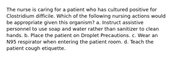 The nurse is caring for a patient who has cultured positive for Clostridium difficile. Which of the following nursing actions would be appropriate given this organism? a. Instruct assistive personnel to use soap and water rather than sanitizer to clean hands. b. Place the patient on Droplet Precautions. c. Wear an N95 respirator when entering the patient room. d. Teach the patient cough etiquette.